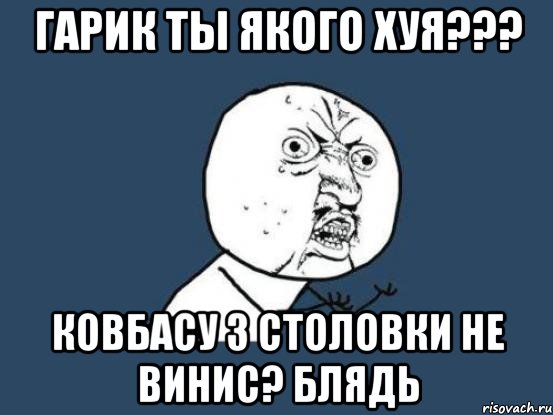 Гарик ты якого ХУЯ??? Ковбасу з столовки не винис? Блядь, Мем Ну почему