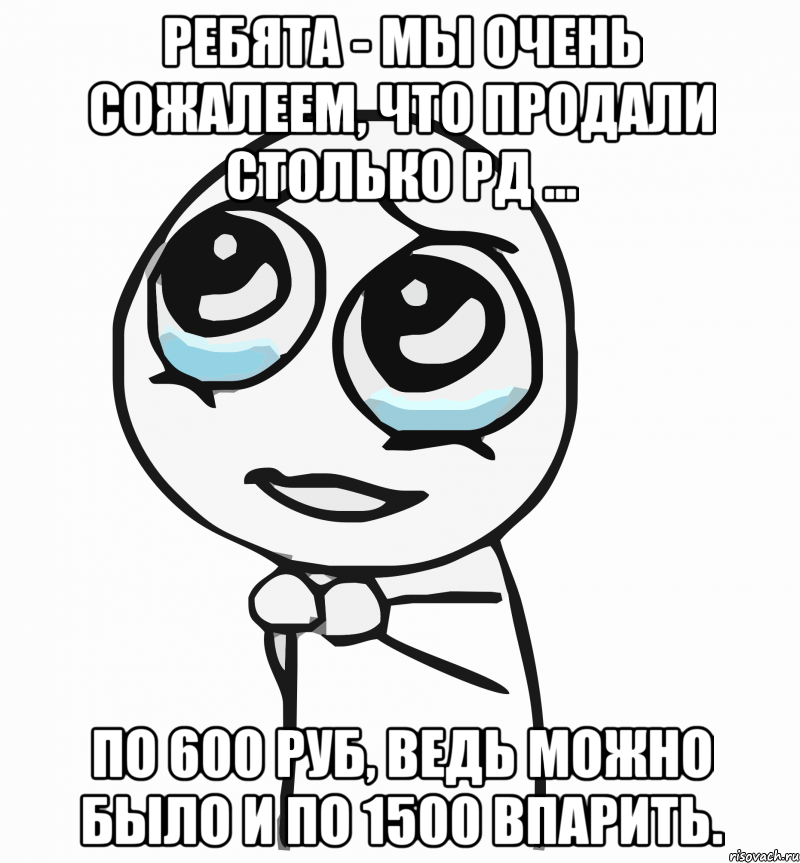 Ребята - мы очень сожалеем, что продали столько РД ... по 600 руб, ведь можно было и по 1500 впарить., Мем  ну пожалуйста (please)