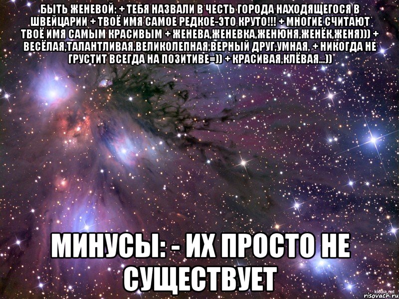 БЫТЬ ЖЕНЕВОЙ: + ТЕБЯ НАЗВАЛИ В ЧЕСТЬ ГОРОДА НАХОДЯЩЕГОСЯ В ШВЕЙЦАРИИ + ТВОЁ ИМЯ САМОЕ РЕДКОЕ-ЭТО КРУТО!!! + МНОГИЕ СЧИТАЮТ ТВОЁ ИМЯ САМЫМ КРАСИВЫМ + ЖЕНЕВА,ЖЕНЕВКА,ЖЕНЮНЯ,ЖЕНЁК,ЖЕНЯ))) + ВЕСЁЛАЯ,ТАЛАНТЛИВАЯ,ВЕЛИКОЛЕПНАЯ,ВЕРНЫЙ ДРУГ,УМНАЯ, + НИКОГДА НЕ ГРУСТИТ ВСЕГДА НА ПОЗИТИВЕ=)) + КРАСИВАЯ,КЛЁВАЯ...)) МИНУСЫ: - ИХ ПРОСТО НЕ СУЩЕСТВУЕТ, Мем Космос