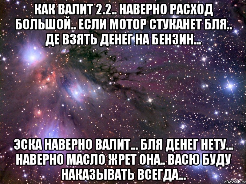 как валит 2.2.. наверно расход большой.. если мотор стуканет бля.. де взять денег на бензин... эска наверно валит... бля денег нету... наверно масло жрет она.. васю буду наказывать всегда..., Мем Космос