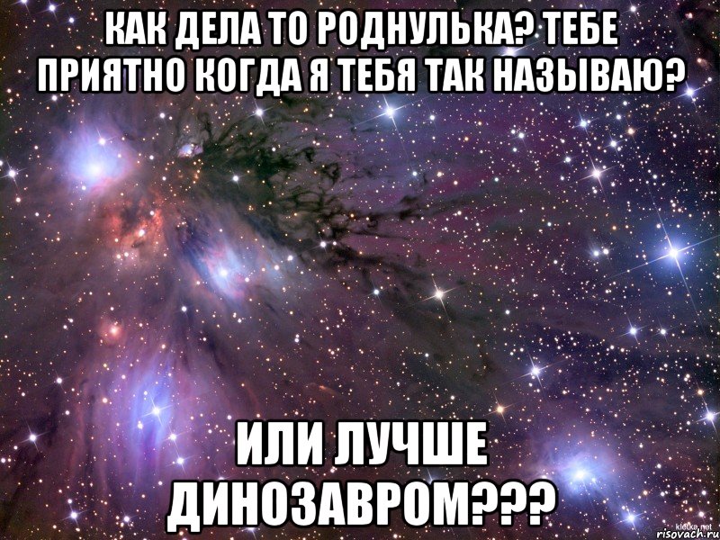 Как дела то роднулька? тебе приятно когда я тебя так называю? или лучше динозавром???, Мем Космос