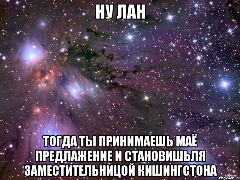 Ну лан Тогда ты принимаешь маё предлажение и становишьля заместительницой Кишингстона