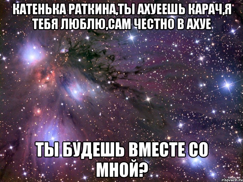 Катенька Раткина,ты ахуеешь карач,я тебя люблю,сам честно в ахуе Ты будешь вместе со мной?