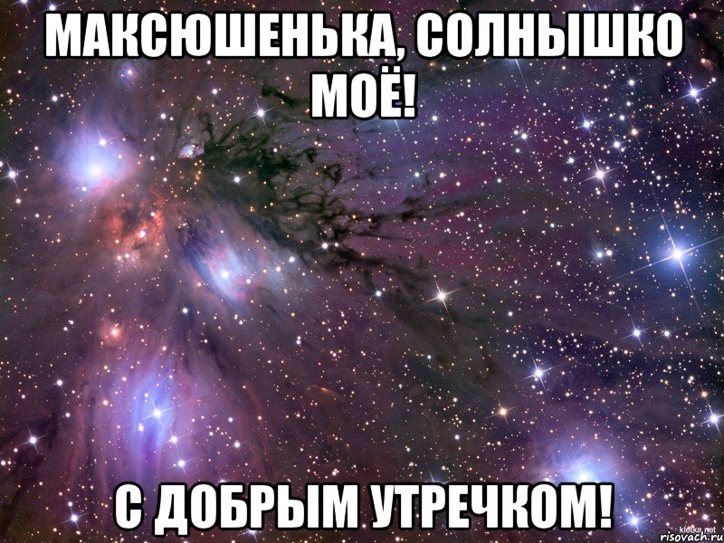 Максюшенька, солнышко моё! С добрым утречком!