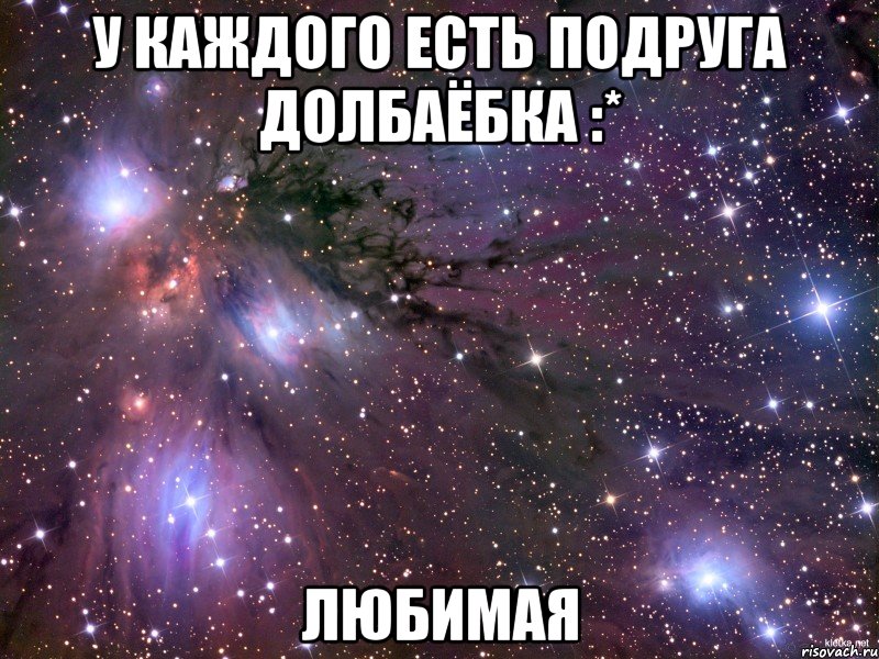 у каждого есть подруга долбаёбка :* ЛЮБИМАЯ