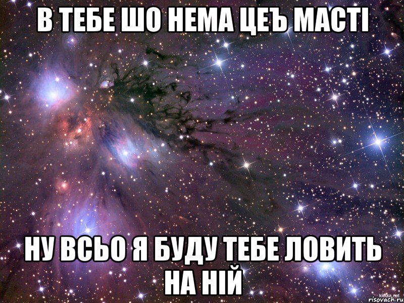 в тебе шо нема цеъ масті ну всьо я буду тебе ловить на ній