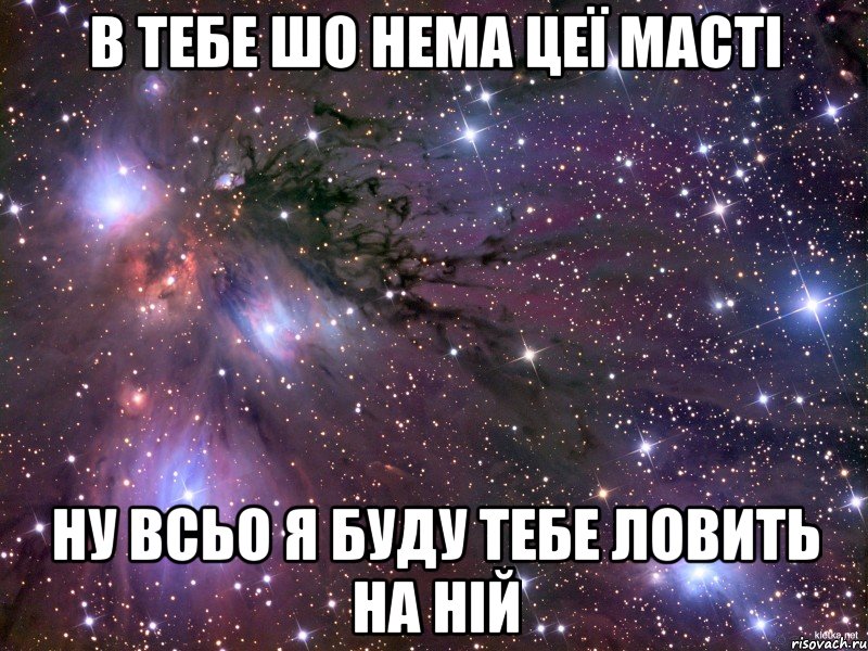 в тебе шо нема цеї масті ну всьо я буду тебе ловить на ній