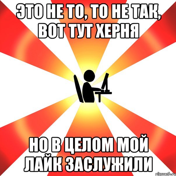 это не то, то не так, вот тут херня но в целом мой лайк заслужили