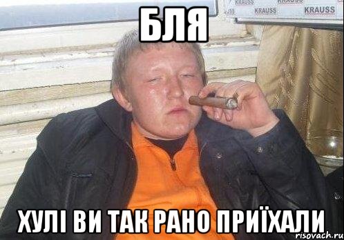 бля хулі ви так рано приїхали