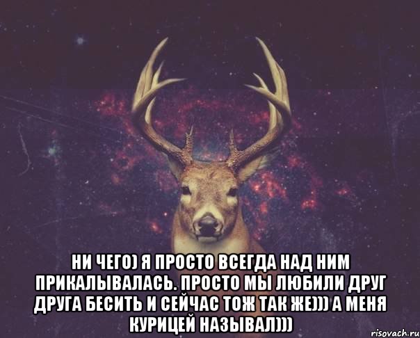  ни чего) я просто всегда над ним прикалывалась. просто мы любили друг друга бесить и сейчас тож так же))) а меня курицей называл)))