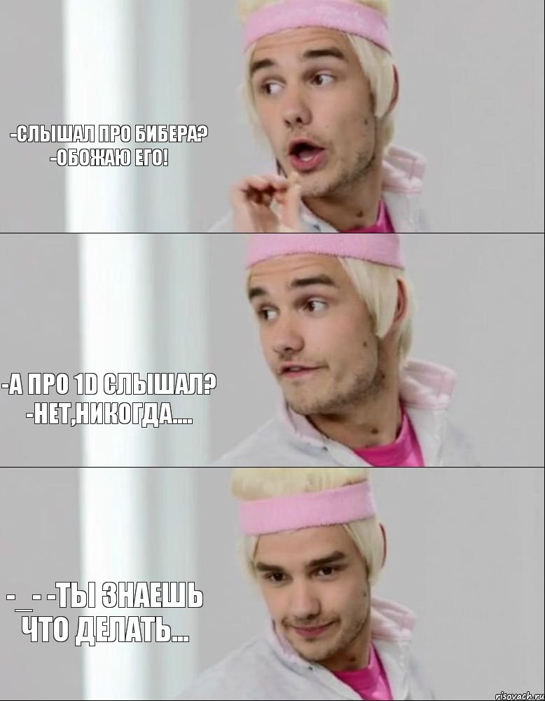 -Слышал про Бибера? -Обожаю его! -А про 1D слышал? -Нет,никогда.... -_- -Ты знаешь что делать...