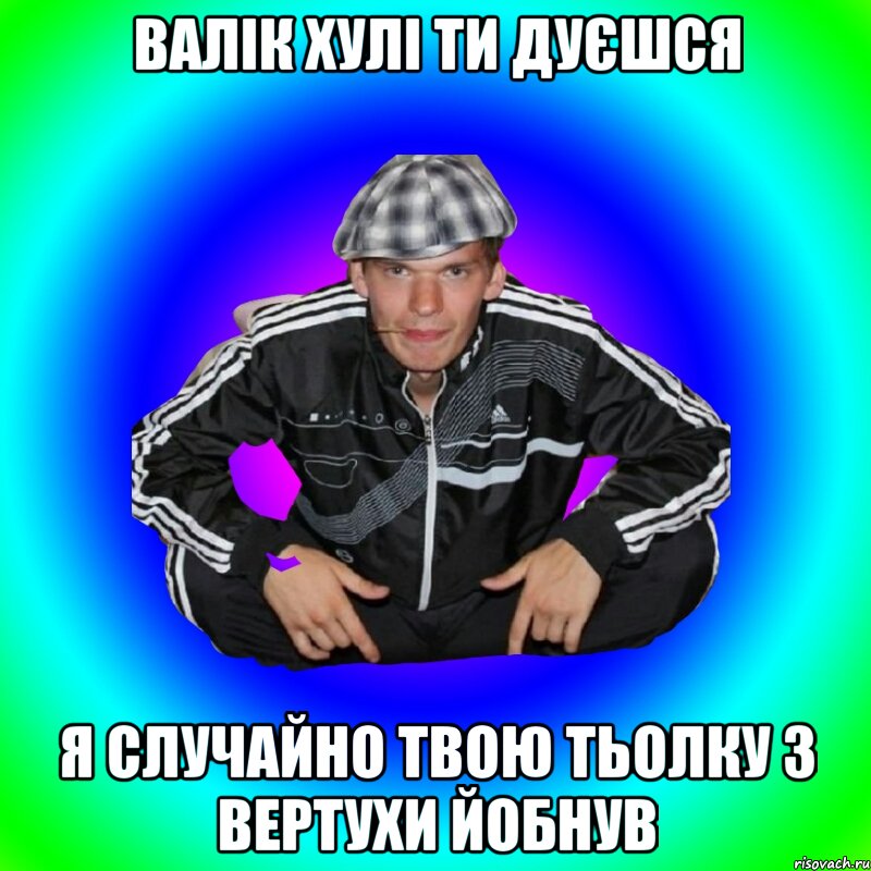 Валік хулі ти дуєшся я случайно твою тьолку з вертухи йобнув