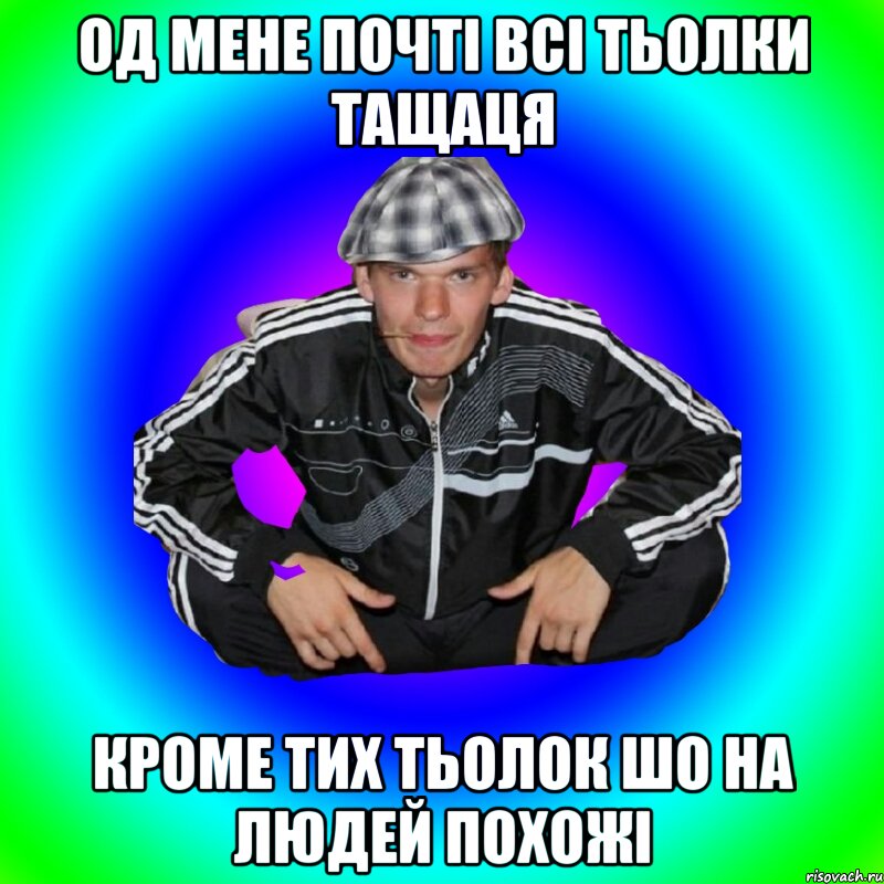 од мене почті всі тьолки тащаця кроме тих тьолок шо на людей похожі
