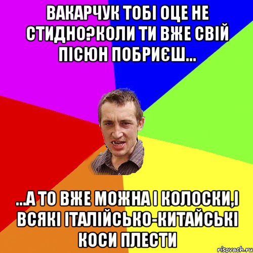 Вакарчук тобі оце не стидно?коли ти вже свій пісюн побриєш... ...а то вже можна і колоски,і всякі італійсько-китайські коси плести, Мем Чоткий паца