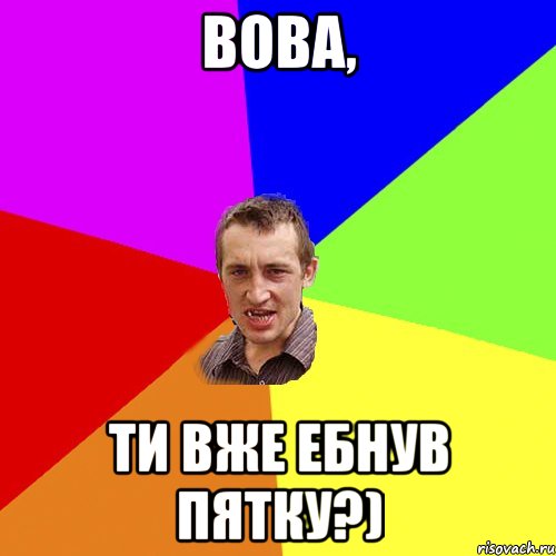 Вова, ти вже ебнув пятку?)