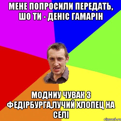 Мене попросили передать, шо Ти - ДЕніс Гамарін Модниу чувак з Федірбурга,лучий хлопец на селі, Мем Чоткий паца