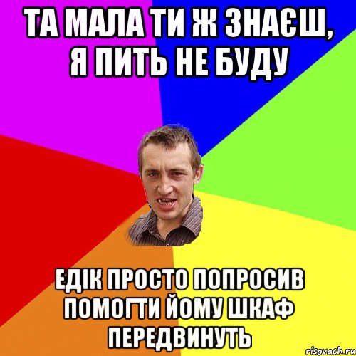 Та мала ти ж знаєш, я пить не буду Едік просто попросив помогти йому шкаф передвинуть, Мем Чоткий паца