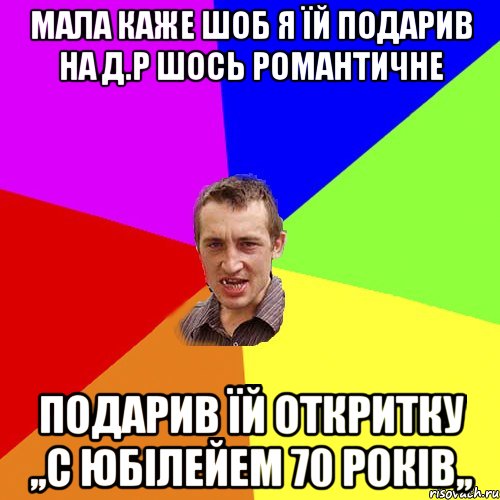 Мала каже шоб я їй подарив на д.р шось романтичне подарив їй откритку ,,С юбілейем 70 років,,, Мем Чоткий паца