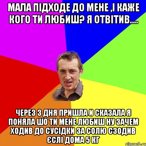 Мала підходе до мене ,і каже кого ти любиш? Я отвітив.... через 3 дня пришла и сказала я поняла шо ти мене любиш ну зачем ходив до сусідки за солю сзодив єслі дома 5 кг, Мем Чоткий паца