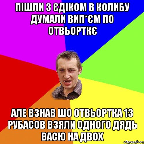 Пішли з єдіком в колибу думали вип*єм по отвьорткє але взнав шо отвьортка 13 рубасов взяли одного дядь васю на двох