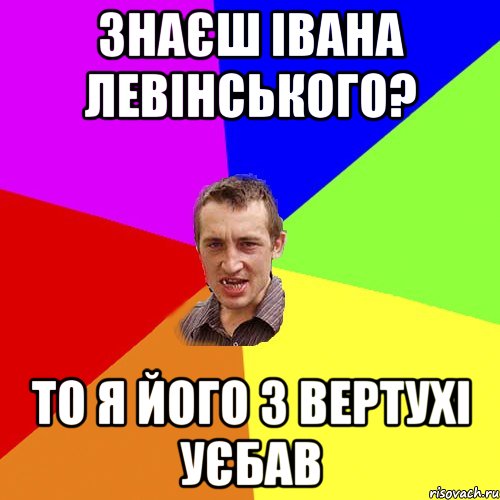 Знаєш Івана Левінського? то я його з вертухі уєбав, Мем Чоткий паца