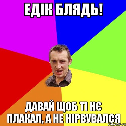 Едік блядь! Давай щоб ті нє плакал, а не нірвувался, Мем Чоткий паца