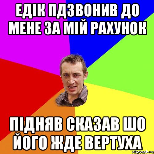 едік пдзвонив до мене за мій рахунок підняв сказав шо його жде вертуха, Мем Чоткий паца