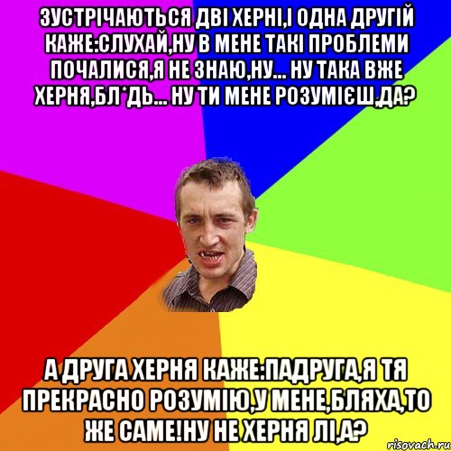 Зустрічаються дві херні,і одна другій каже:слухай,ну в мене такі проблеми почалися,я не знаю,ну... ну така вже херня,бл*дь... ну ти мене розумієш,да? А друга херня каже:падруга,я тя прекрасно розумію,у мене,бляха,то же саме!Ну не херня лі,а?, Мем Чоткий паца