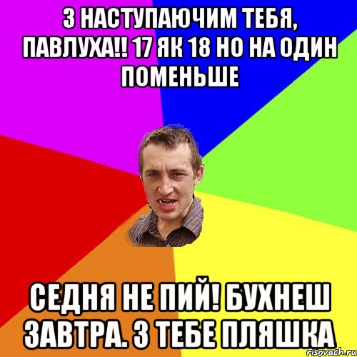 З наступаючим тебя, Павлуха!! 17 як 18 но на один поменьше Седня не пий! Бухнеш завтра. З тебе пляшка, Мем Чоткий паца