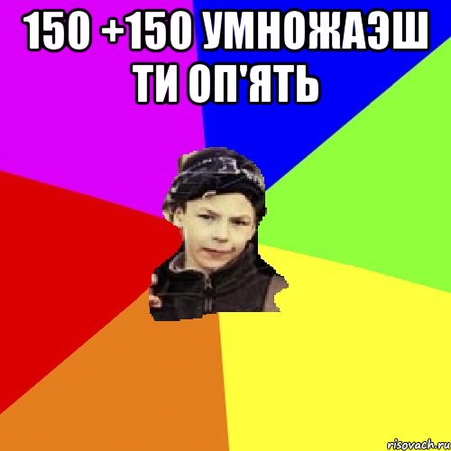 150 +150 умножаэш ти оп'ять 