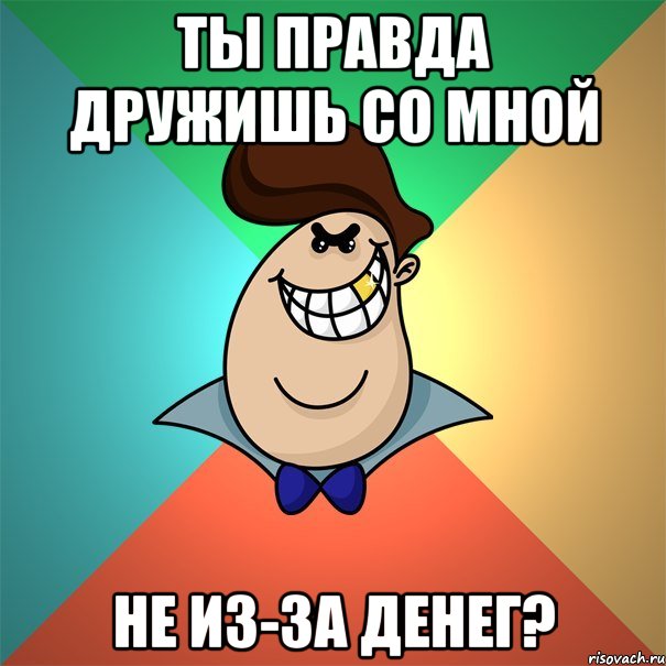 ты правда дружишь со мной не из-за денег?