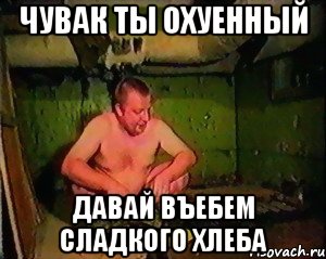 Чувак ты охуенный давай въебем сладкого хлеба