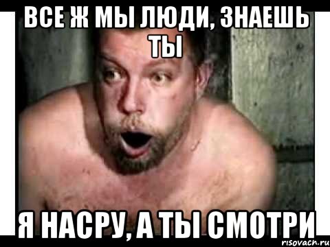 все ж мы люди, знаешь ты я насру, а ты смотри
