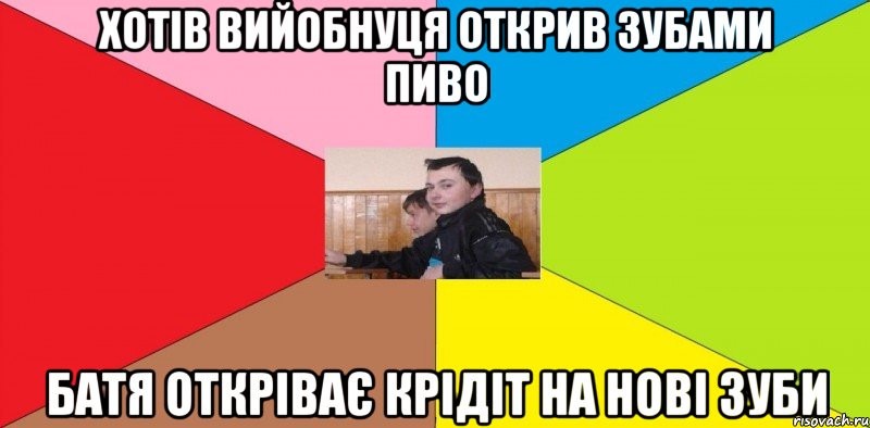 хотів вийобнуця открив зубами пиво батя откріває крідіт на нові зуби