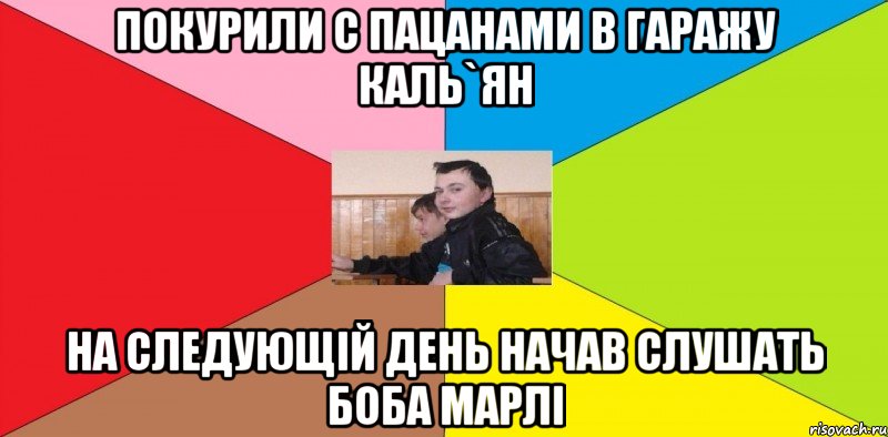 Покурили с пацанами в гаражу каль`ян на следующій день начав слушать Боба Марлі