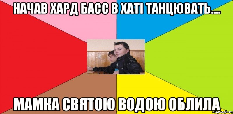 Начав хард басс в хаті танцювать.... мамка святою водою облила