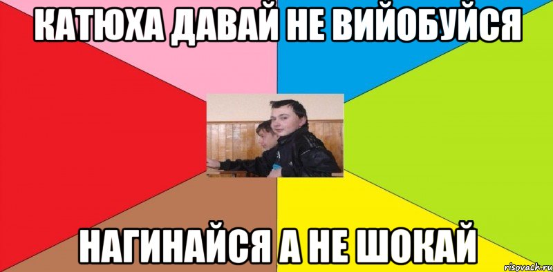 Катюха давай не вийобуйся Нагинайся а не ШОКАЙ