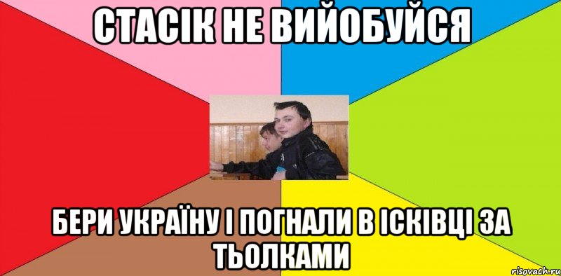 Стасік не вийобуйся Бери Україну і погнали в Ісківці за тьолками