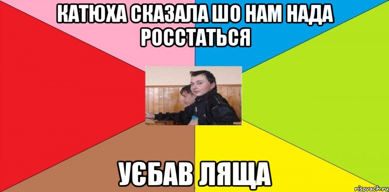Катюха сказала шо нам нада росстаться Уєбав Ляща