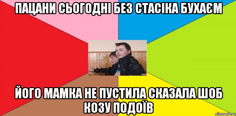 пацани сьогодні без Стасіка бухаєм Його мамка не пустила сказала шоб козу подоїв