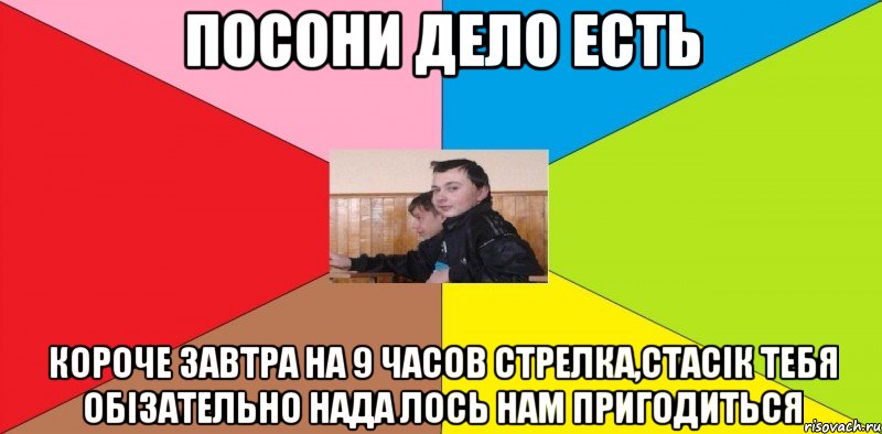 Посони дело есть Короче завтра на 9 часов стрелка,Стасік тебя обізательно нада Лось нам пригодиться