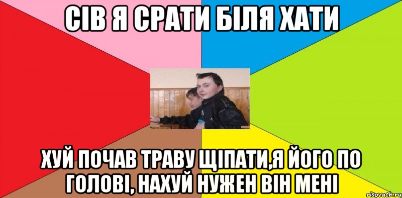 Сів я срати біля хати Хуй почав траву щіпати,я його по голові, нахуй нужен він мені