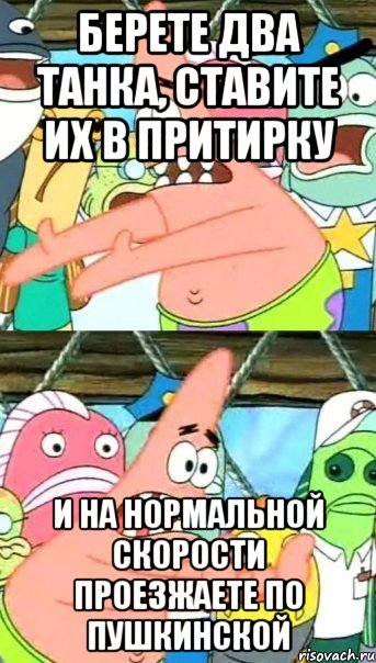 берете два танка, ставите их в притирку и на нормальной скорости проезжаете по пушкинской, Мем Патрик (берешь и делаешь)