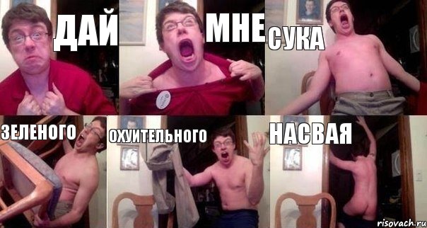 дай мне сука зеленого охуительного насвая