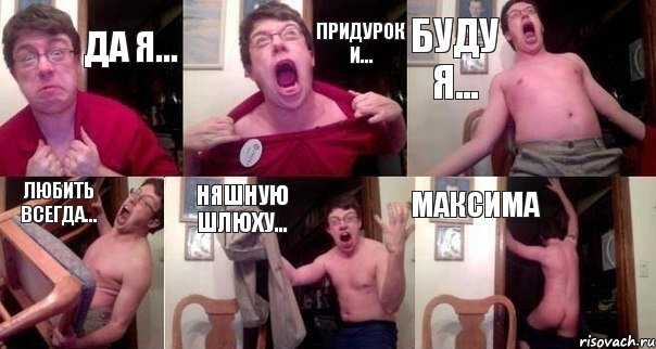 да я... придурок и... буду Я... любить ВСЕГДА... няшную шлюху... МАКСИМА
