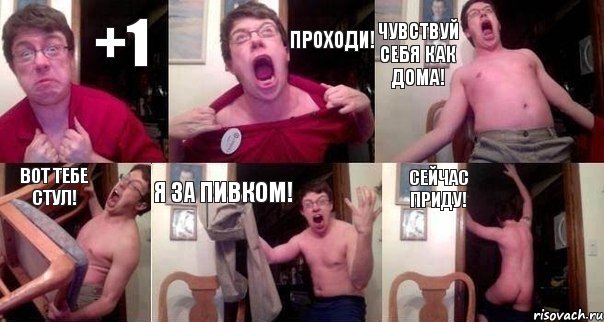 +1 ПРОХОДИ! ЧУВСТВУЙ СЕБЯ КАК ДОМА! ВОТ ТЕБЕ СТУЛ! Я ЗА ПИВКОМ! СЕЙЧАС ПРИДУ!