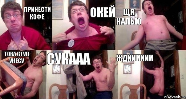 Принести Кофе окей щя налью тока стул унесу сукааа Ждииииии