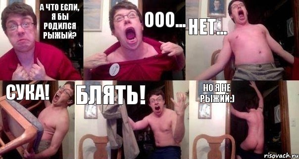А что если, я бы родился рыжый? Ооо... Нет... Сука! Блять! Но я не рыжий:)