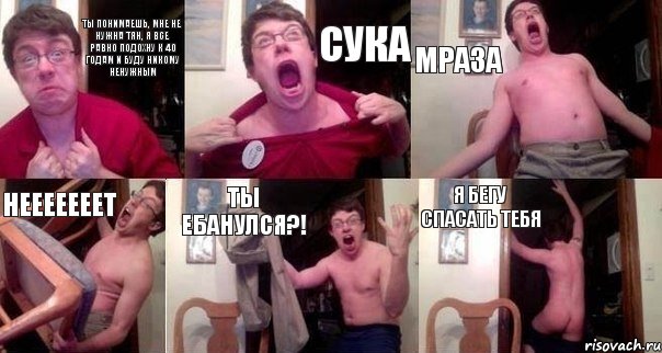 Ты понимаешь, мне не нужна тян, я все равно подохну к 40 годам и буду никому ненужным Сука Мраза Нееееееет Ты ебанулся?! Я бегу спасать тебя