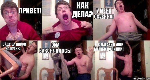 Привет! Как дела? У меня охуенно! Пойду за пивом на кухню! Опа закончилось! Я в магазин ищи меня в полиции!